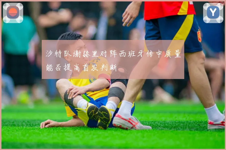 沙特队谢赫里对阵西班牙传中质量能否提高首发判断
