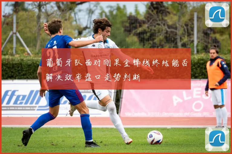 葡萄牙队面对刚果金锋线终结能否解决效率盘口走势判断