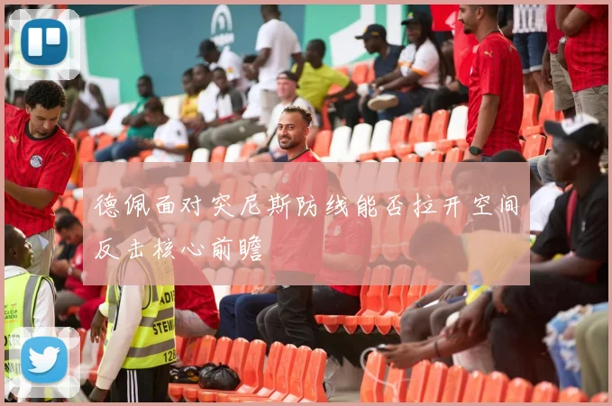 德佩面对突尼斯防线能否拉开空间反击核心前瞻