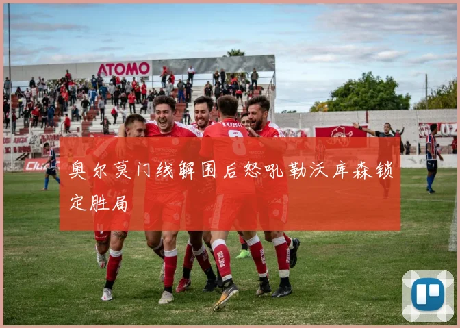 奥尔莫门线解围后怒吼勒沃库森锁定胜局