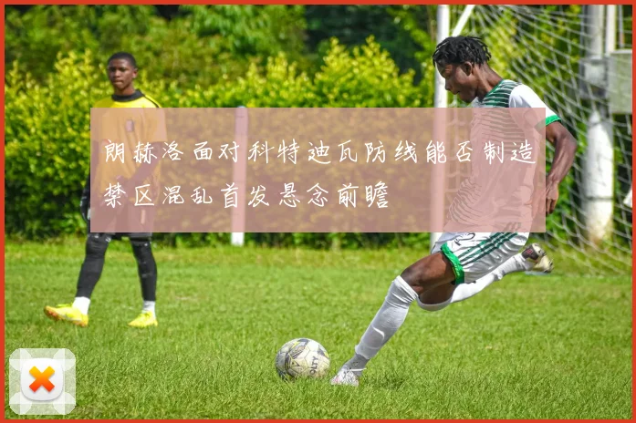 朗赫洛面对科特迪瓦防线能否制造禁区混乱首发悬念前瞻