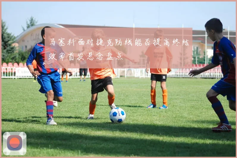 马塞科面对捷克防线能否提高终结效率首发悬念盘点