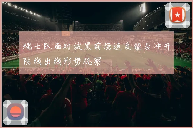 瑞士队面对波黑前场速度能否冲开防线出线形势观察