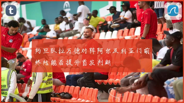 约旦队拉万德对阵阿尔及利亚门前终结能否提升首发判断