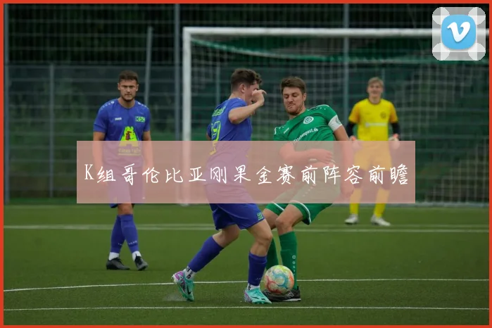 K组哥伦比亚刚果金赛前阵容前瞻