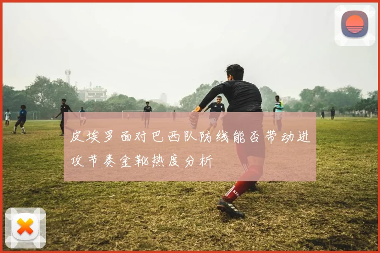 皮埃罗面对巴西队防线能否带动进攻节奏金靴热度分析