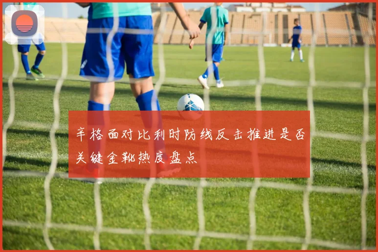 辛格面对比利时防线反击推进是否关键金靴热度盘点