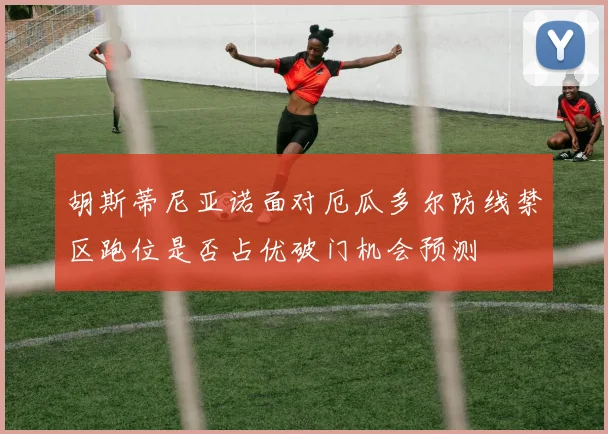 胡斯蒂尼亚诺面对厄瓜多尔防线禁区跑位是否占优破门机会预测