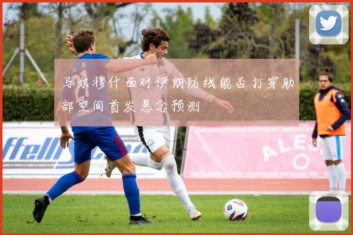 马尔穆什面对伊朗防线能否打穿肋部空间首发悬念预测